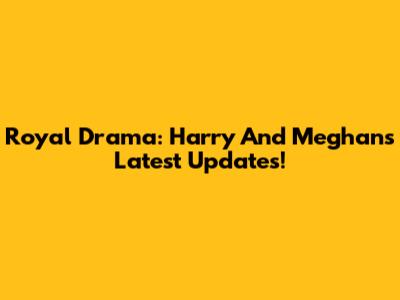 Royal Drama: Harry And Meghan's Latest Updates!