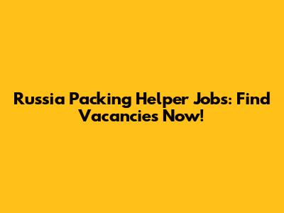 Russia Packing Helper Jobs: Find Vacancies Now!