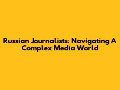 Russian Journalists: Navigating A Complex Media World