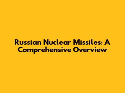 Russian Nuclear Missiles: A Comprehensive Overview