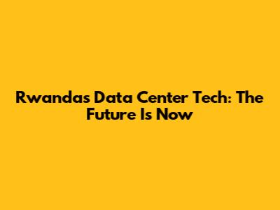 Rwanda's Data Center Tech: The Future Is Now