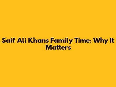 Saif Ali Khan's Family Time: Why It Matters