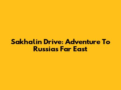 Sakhalin Drive: Adventure To Russia's Far East
