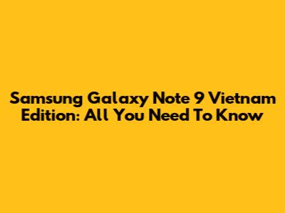 Samsung Galaxy Note 9 Vietnam Edition: All You Need To Know