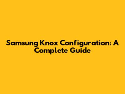 Samsung Knox Configuration: A Complete Guide