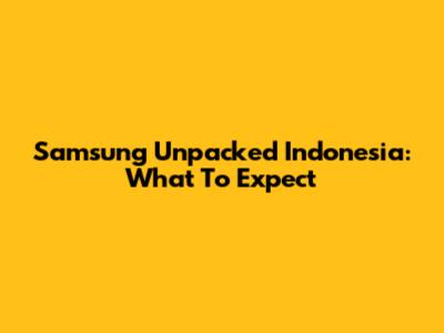 Samsung Unpacked Indonesia: What To Expect