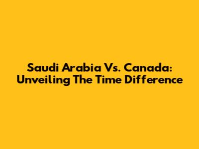 Saudi Arabia Vs. Canada: Unveiling The Time Difference