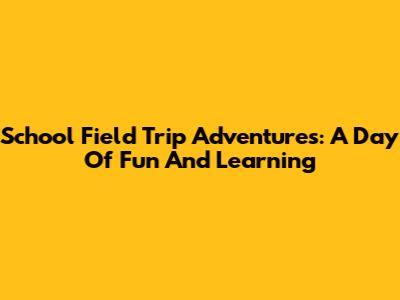 School Field Trip Adventures: A Day Of Fun And Learning