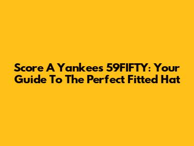 Score A Yankees 59FIFTY: Your Guide To The Perfect Fitted Hat
