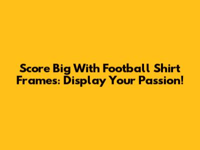 Score Big With Football Shirt Frames: Display Your Passion!