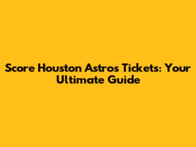 Score Houston Astros Tickets: Your Ultimate Guide