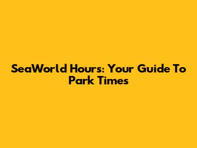 SeaWorld Hours: Your Guide To Park Times
