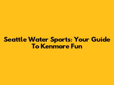 Seattle Water Sports: Your Guide To Kenmore Fun