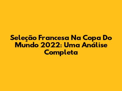 Seleção Francesa Na Copa Do Mundo 2022: Uma Análise Completa