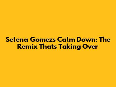 Selena Gomez's "Calm Down": The Remix That's Taking Over