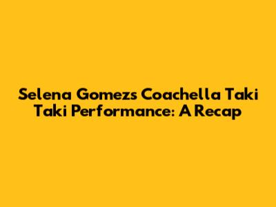 Selena Gomez's Coachella Taki Taki Performance: A Recap