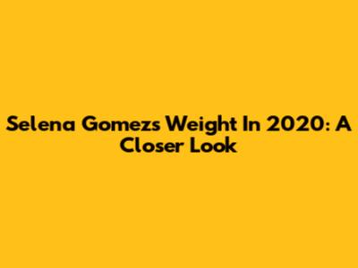 Selena Gomez's Weight In 2020: A Closer Look