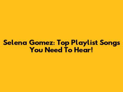 Selena Gomez: Top Playlist Songs You Need To Hear!