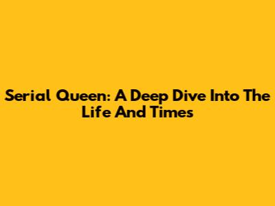 Serial Queen: A Deep Dive Into The Life And Times