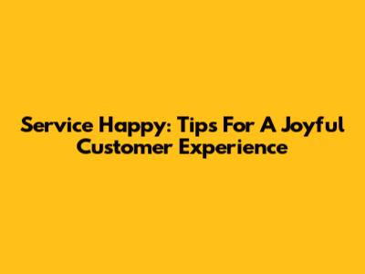 Service Happy: Tips For A Joyful Customer Experience