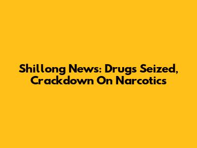 Shillong News: Drugs Seized, Crackdown On Narcotics