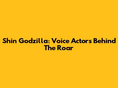 Shin Godzilla: Voice Actors Behind The Roar