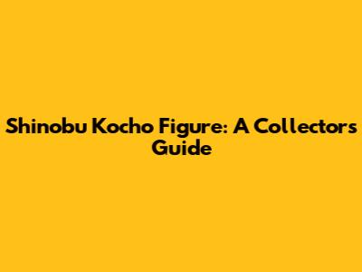 Shinobu Kocho Figure: A Collector's Guide