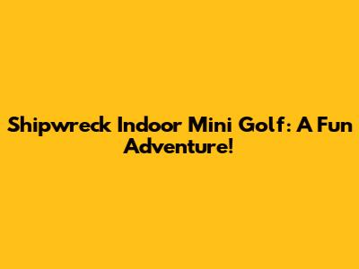 Shipwreck Indoor Mini Golf: A Fun Adventure!