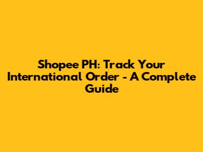 Shopee PH: Track Your International Order - A Complete Guide