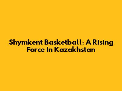 Shymkent Basketball: A Rising Force In Kazakhstan