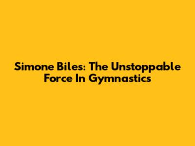 Simone Biles: The Unstoppable Force In Gymnastics