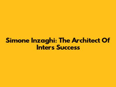 Simone Inzaghi: The Architect Of Inter's Success