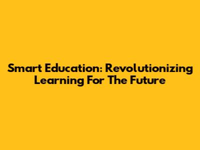 Smart Education: Revolutionizing Learning For The Future