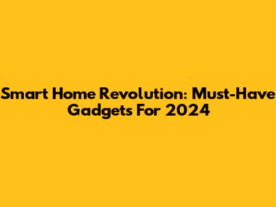 Smart Home Revolution: Must-Have Gadgets For 2024