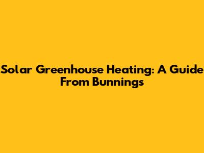 Solar Greenhouse Heating: A Guide From Bunnings