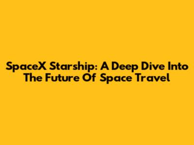 SpaceX Starship: A Deep Dive Into The Future Of Space Travel