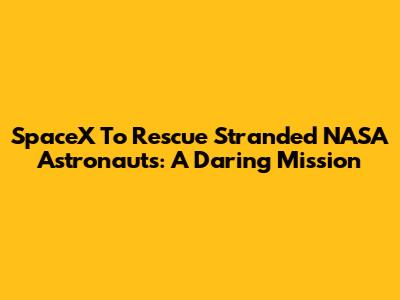 SpaceX To Rescue Stranded NASA Astronauts: A Daring Mission
