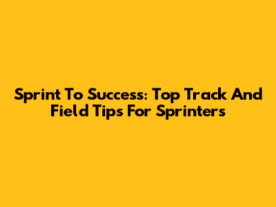 Sprint To Success: Top Track And Field Tips For Sprinters