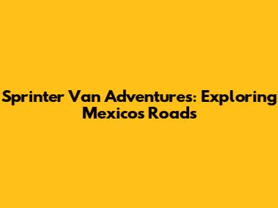 Sprinter Van Adventures: Exploring Mexico's Roads