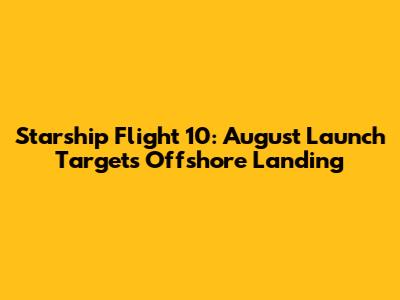 Starship Flight 10: August Launch Targets Offshore Landing