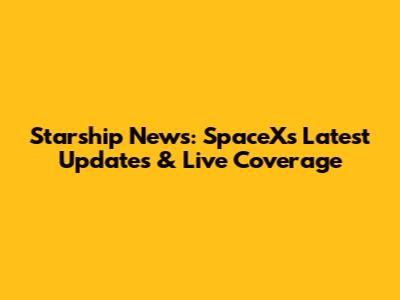 Starship News: SpaceX's Latest Updates & Live Coverage