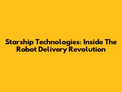 Starship Technologies: Inside The Robot Delivery Revolution
