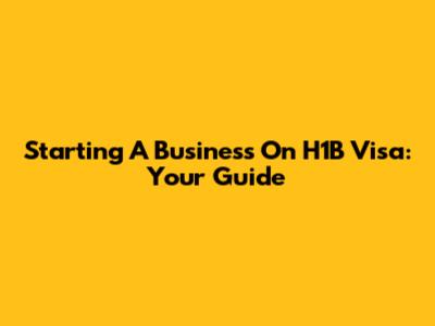 Starting A Business On H1B Visa: Your Guide