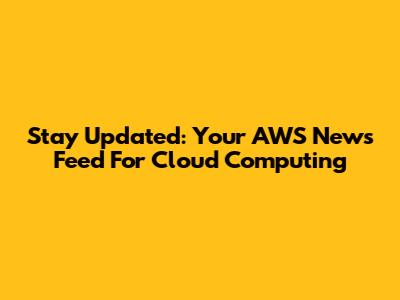 Stay Updated: Your AWS News Feed For Cloud Computing
