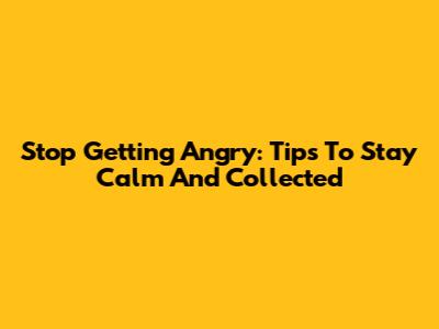 Stop Getting Angry: Tips To Stay Calm And Collected