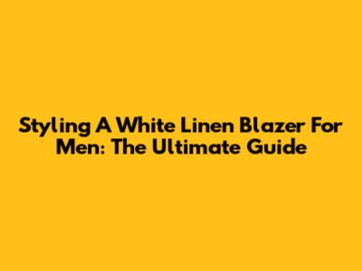 Styling A White Linen Blazer For Men: The Ultimate Guide
