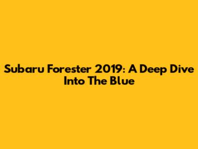 Subaru Forester 2019: A Deep Dive Into The Blue