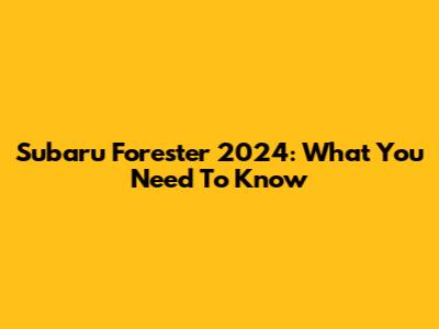 Subaru Forester 2024: What You Need To Know