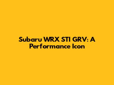 Subaru WRX STI GRV: A Performance Icon