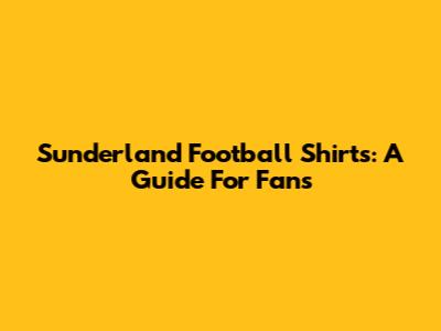 Sunderland Football Shirts: A Guide For Fans